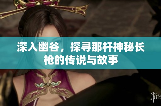 深入幽谷，探寻那杆神秘长枪的传说与故事