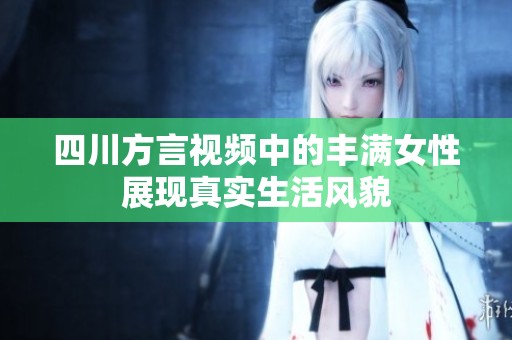 四川方言视频中的丰满女性展现真实生活风貌