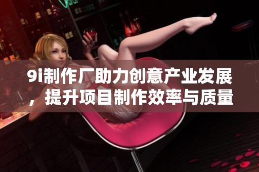 9i制作厂助力创意产业发展，提升项目制作效率与质量