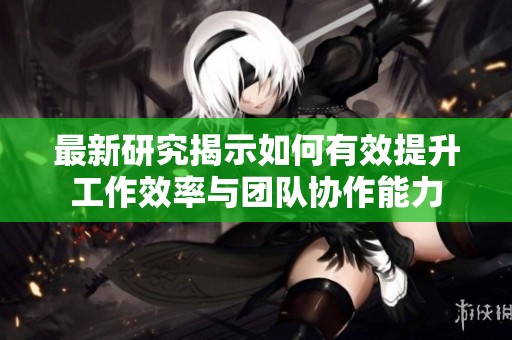 最新研究揭示如何有效提升工作效率与团队协作能力