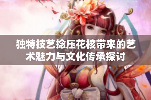 独特技艺捻压花核带来的艺术魅力与文化传承探讨