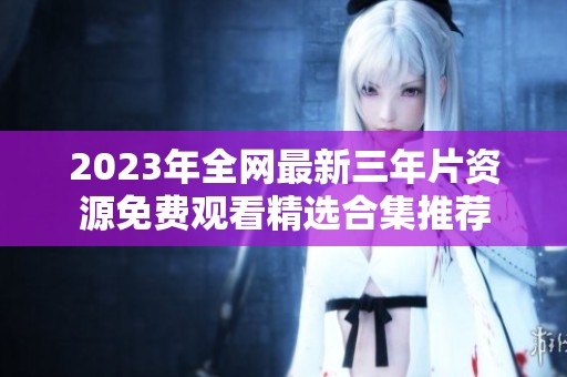 2023年全网最新三年片资源免费观看精选合集推荐