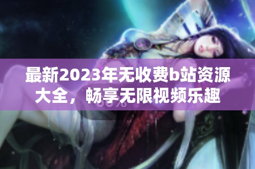 最新2023年无收费b站资源大全，畅享无限视频乐趣