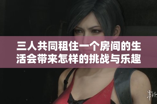三人共同租住一个房间的生活会带来怎样的挑战与乐趣