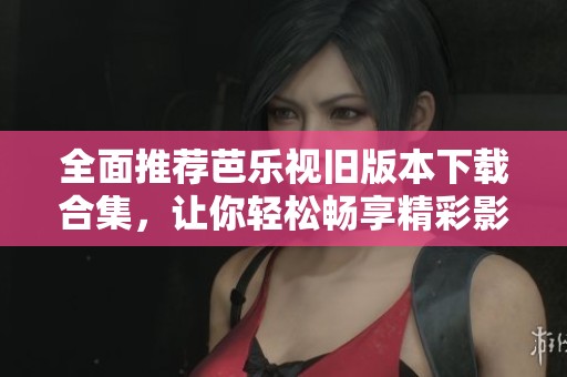 全面推荐芭乐视旧版本下载合集，让你轻松畅享精彩影音