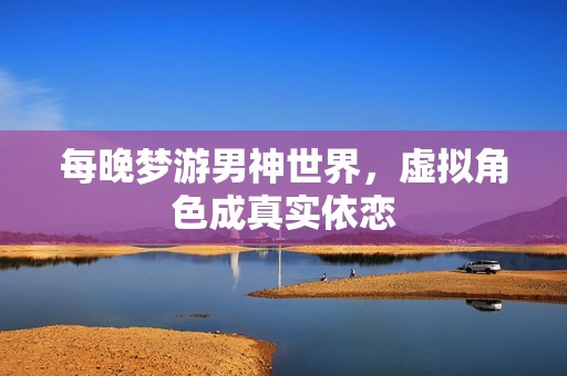 每晚梦游男神世界，虚拟角色成真实依恋