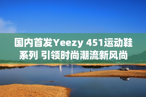 国内首发Yeezy 451运动鞋系列 引领时尚潮流新风尚
