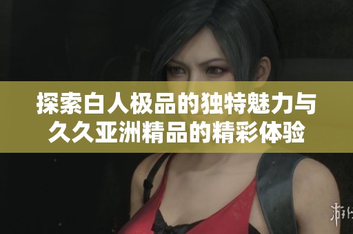 探索白人极品的独特魅力与久久亚洲精品的精彩体验