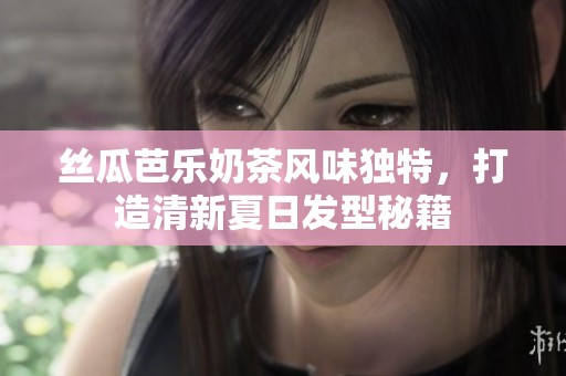 丝瓜芭乐奶茶风味独特，打造清新夏日发型秘籍