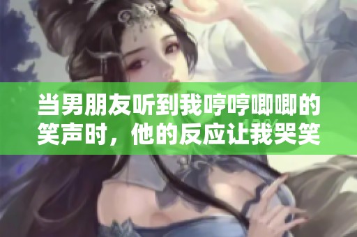 当男朋友听到我哼哼唧唧的笑声时，他的反应让我哭笑不得