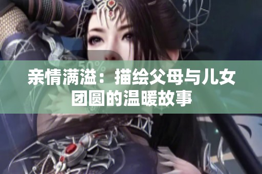亲情满溢：描绘父母与儿女团圆的温暖故事