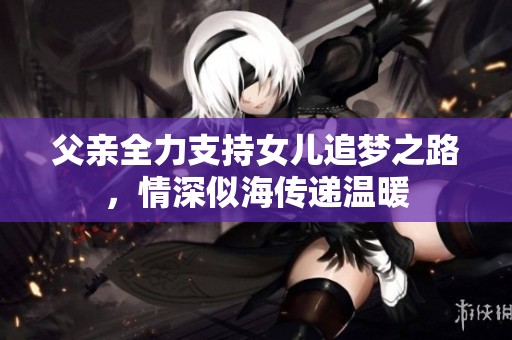 父亲全力支持女儿追梦之路，情深似海传递温暖