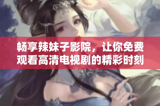 畅享辣妹子影院，让你免费观看高清电视剧的精彩时刻