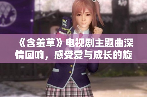 《含羞草》电视剧主题曲深情回响，感受爱与成长的旋律