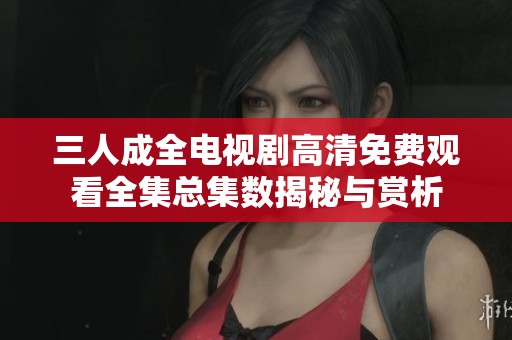 三人成全电视剧高清免费观看全集总集数揭秘与赏析