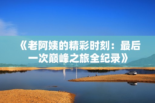 《老阿姨的精彩时刻：最后一次巅峰之旅全纪录》