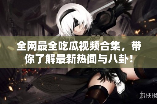 全网最全吃瓜视频合集，带你了解最新热闻与八卦！