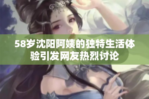 58岁沈阳阿姨的独特生活体验引发网友热烈讨论