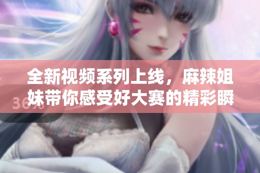 全新视频系列上线，麻辣姐妹带你感受好大赛的精彩瞬间