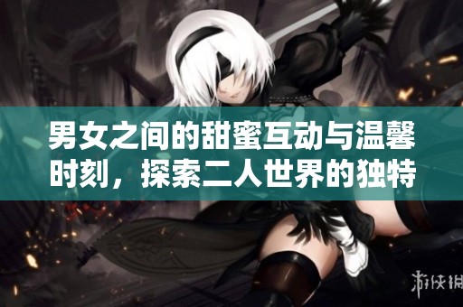 男女之间的甜蜜互动与温馨时刻，探索二人世界的独特魅力