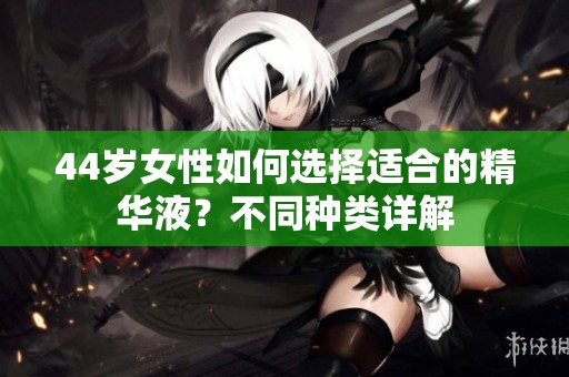 44岁女性如何选择适合的精华液？不同种类详解
