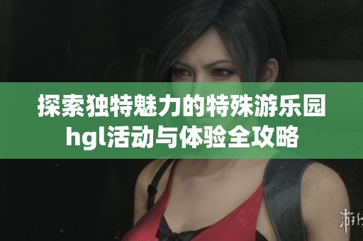 探索独特魅力的特殊游乐园hgl活动与体验全攻略