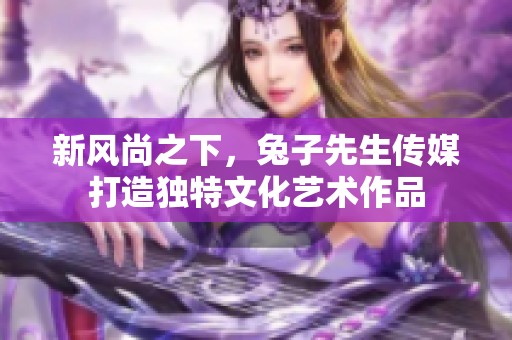 新风尚之下，兔子先生传媒打造独特文化艺术作品