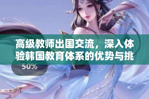 高级教师出国交流，深入体验韩国教育体系的优势与挑战