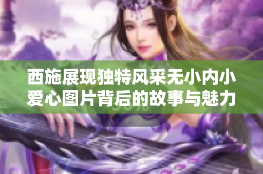 西施展现独特风采无小内小爱心图片背后的故事与魅力