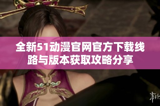 全新51动漫官网官方下载线路与版本获取攻略分享