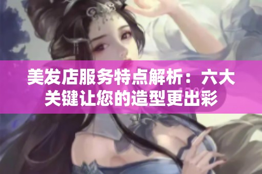 美发店服务特点解析：六大关键让您的造型更出彩