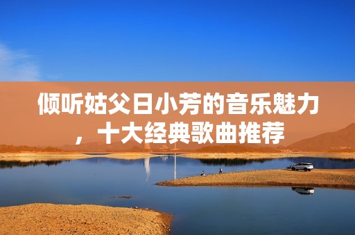 倾听姑父日小芳的音乐魅力，十大经典歌曲推荐