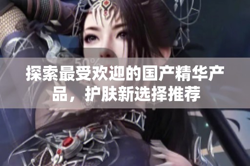 探索最受欢迎的国产精华产品，护肤新选择推荐