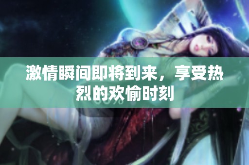 激情瞬间即将到来，享受热烈的欢愉时刻