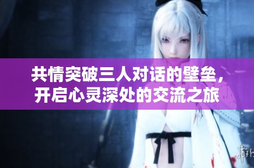 共情突破三人对话的壁垒，开启心灵深处的交流之旅