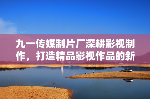 九一传媒制片厂深耕影视制作，打造精品影视作品的新篇章