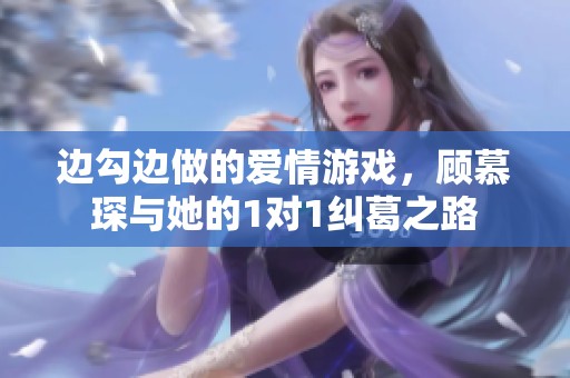 边勾边做的爱情游戏，顾慕琛与她的1对1纠葛之路