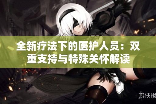 全新疗法下的医护人员：双重支持与特殊关怀解读