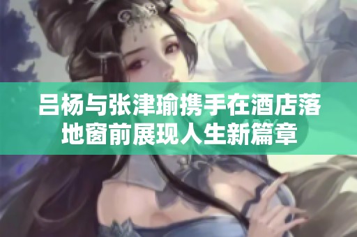 吕杨与张津瑜携手在酒店落地窗前展现人生新篇章