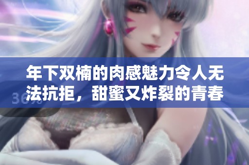 年下双楠的肉感魅力令人无法抗拒，甜蜜又炸裂的青春气息