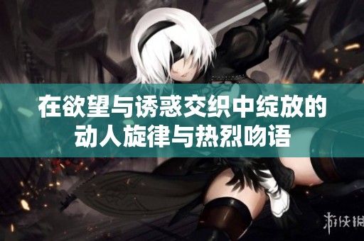 在欲望与诱惑交织中绽放的动人旋律与热烈吻语