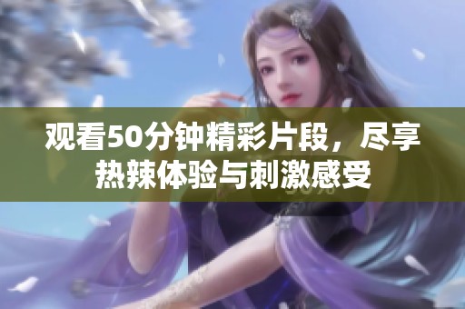 观看50分钟精彩片段，尽享热辣体验与刺激感受