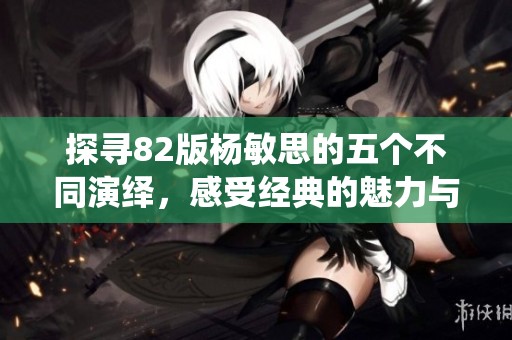 探寻82版杨敏思的五个不同演绎，感受经典的魅力与独特风采