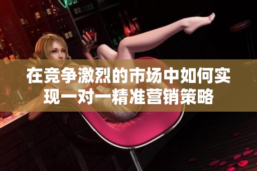 在竞争激烈的市场中如何实现一对一精准营销策略