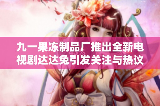 九一果冻制品厂推出全新电视剧达达兔引发关注与热议