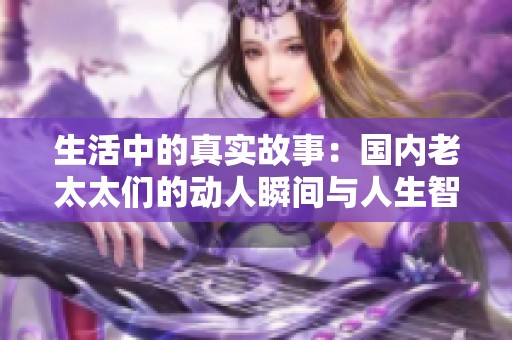 生活中的真实故事：国内老太太们的动人瞬间与人生智慧