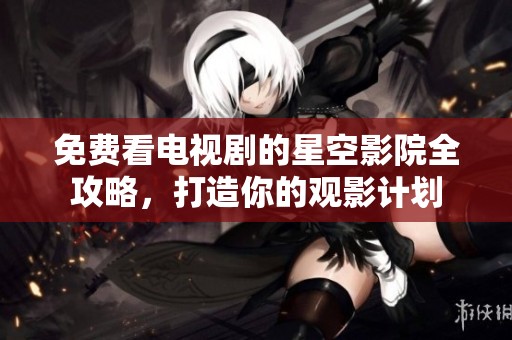 免费看电视剧的星空影院全攻略，打造你的观影计划