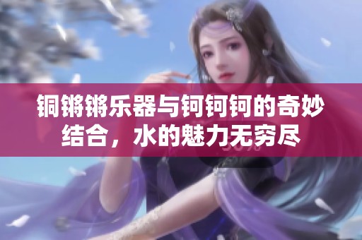铜锵锵乐器与钶钶钶的奇妙结合，水的魅力无穷尽