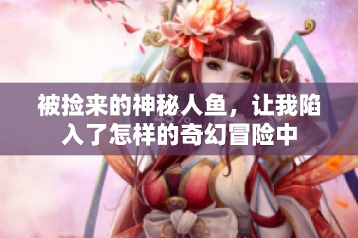 被捡来的神秘人鱼，让我陷入了怎样的奇幻冒险中