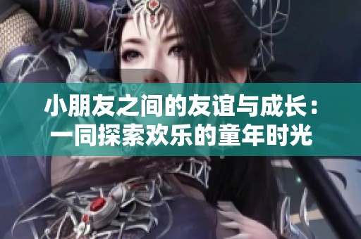 小朋友之间的友谊与成长：一同探索欢乐的童年时光